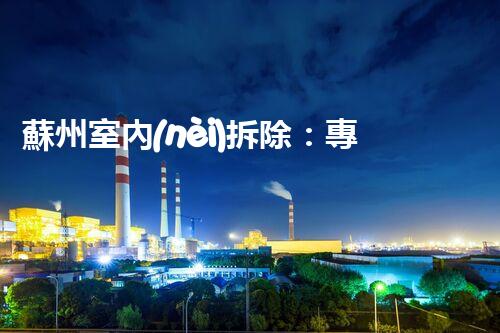 蘇州室內(nèi)拆除：專業(yè)高效，安全環(huán)保一站式服務